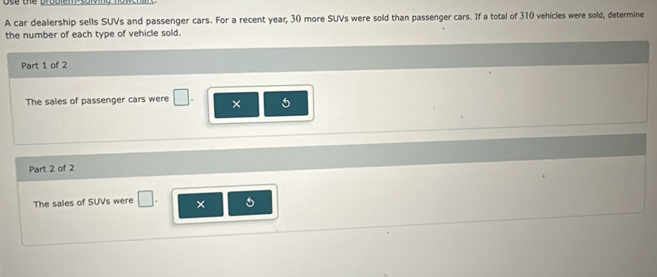 se the probiem 
A car dealership sells SUVs and passenger cars. For a recent year, 30 more SUVs were sold than passenger cars. If a total of 310 vehicles were sold, determine 
the number of each type of vehicle sold. 
Part 1 of 2 
The sales of passenger cars were □ × 5
Part 2 of 2 
The sales of SUVs were □
5