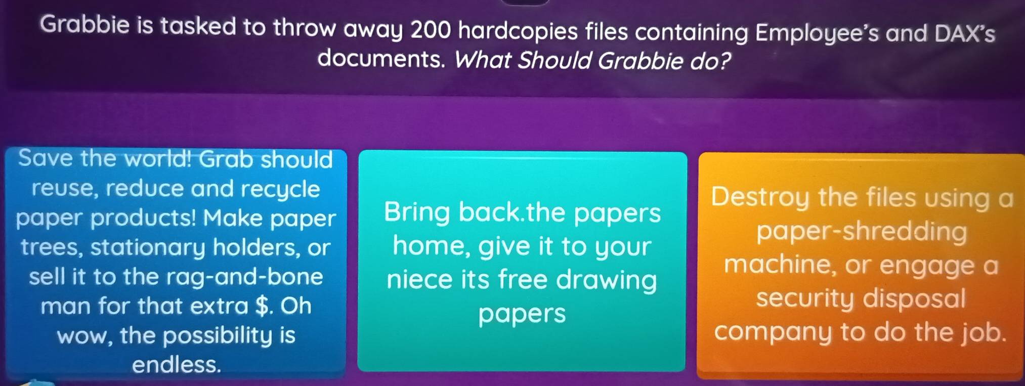 Grabbie is tasked to throw away 200 hardcopies files containing Employee's and DAX's 
documents. What Should Grabbie do? 
Save the world! Grab should 
reuse, reduce and recycle 
paper products! Make paper Bring back.the papers 
Destroy the files using a 
trees, stationary holders, or home, give it to your 
paper-shredding 
sell it to the rag-and-bone niece its free drawing 
machine, or engage a 
man for that extra $. Oh 
security disposal 
papers 
wow, the possibility is company to do the job. 
endless.