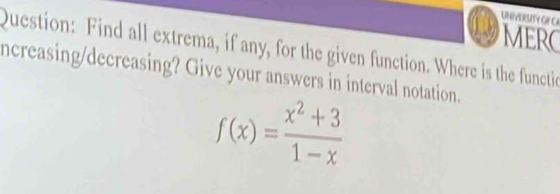 UNIVERSITY GF CA 
MERC 
Question: Find all extrema, if any, for the given function. Where is the functie 
ncreasing/decreasing? Give your answers in interval notation.
f(x)= (x^2+3)/1-x 