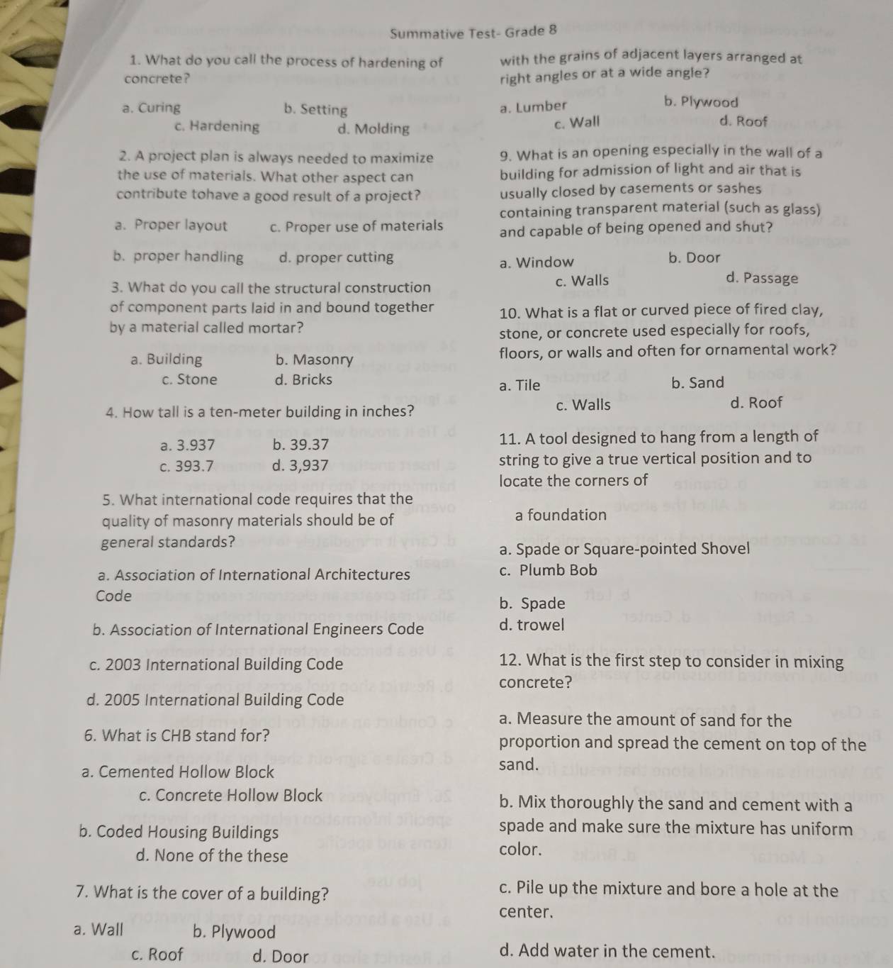 Summative Test- Grade 8
1. What do you call the process of hardening of with the grains of adjacent layers arranged at
concrete? right angles or at a wide angle?
a. Curing b. Setting a. Lumber
b. Plywood
c. Hardening d. Molding
c. Wall d. Roof
2. A project plan is always needed to maximize 9. What is an opening especially in the wall of a
the use of materials. What other aspect can building for admission of light and air that is
contribute tohave a good result of a project? usually closed by casements or sashes
containing transparent material (such as glass)
a. Proper layout c. Proper use of materials and capable of being opened and shut?
b. proper handling d. proper cutting b. Door
a. Window
3. What do you call the structural construction c. Walls
d. Passage
of component parts laid in and bound together 10. What is a flat or curved piece of fired clay,
by a material called mortar?
stone, or concrete used especially for roofs,
a. Building b. Masonry floors, or walls and often for ornamental work?
c. Stone d. Bricks a. Tile b. Sand
4. How tall is a ten-meter building in inches? c. Walls
d. Roof
a. 3.937 b. 39.37 11. A tool designed to hang from a length of
c. 393.7 d. 3,937 string to give a true vertical position and to
locate the corners of
5. What international code requires that the
quality of masonry materials should be of a foundation
general standards?
a. Spade or Square-pointed Shovel
a. Association of International Architectures c. Plumb Bob
Code b. Spade
b. Association of International Engineers Code d. trowel
c. 2003 International Building Code
12. What is the first step to consider in mixing
concrete?
d. 2005 International Building Code
a. Measure the amount of sand for the
6. What is CHB stand for? proportion and spread the cement on top of the
a. Cemented Hollow Block
sand.
c. Concrete Hollow Block b. Mix thoroughly the sand and cement with a
b. Coded Housing Buildings
spade and make sure the mixture has uniform
d. None of the these
color.
7. What is the cover of a building?
c. Pile up the mixture and bore a hole at the
center.
a. Wall b. Plywood
c. Roof d. Door
d. Add water in the cement.