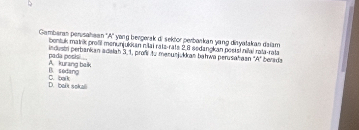 Gambaran perusahaan 'A' yang bergerak di sektor perbankan yang dinyatakan dalam
bentuk matrik prol menunjukkan nilai rata-rata 2, 8 sodangkan posisi nilai rata-rata
industr perbankan adalah 3, 1, profil itu menunjukkan bahwa perusahaan "A" berada
pada posisi....
A. kurang baik B. sedang
C. baik
D. baik sekail