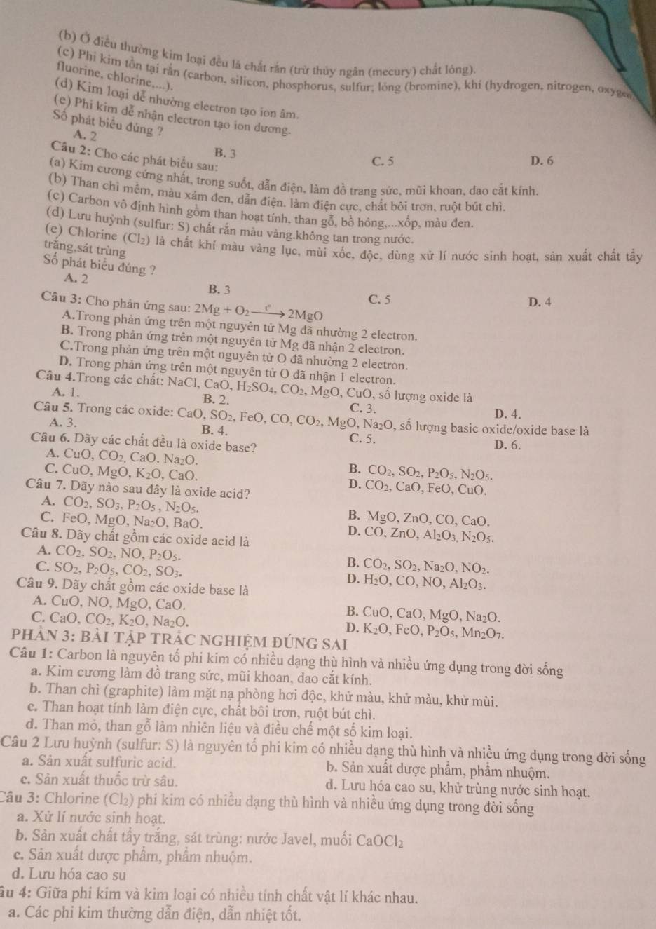Ở điều thường kim loại đều lã chất rắn (trừ thủy ngân (mecury) chất lòng).
(c) Phí kim tồn tại rắn (carbon, silicon, phosphorus, sulfur; lỏng (bromine), khí (hydrogen, nitrogen, oxygen
fluorine, chlorine,...).
(d) Kim loại dễ nhường electron tạo ion âm.
(e) Phi kim dễ nhận electron tạo ion dương.
Số phát biểu đúng ?
A. 2
B. 3 C. 5 D. 6
Câu 2: Cho các phát biểu sau:
(a) Kim cương cứng nhất, trong suốt, dẫn điện, làm đồ trang sức, mũi khoan, dao cắt kính.
(b) Than chì mêm, màu xảm đen, dẫn điện. làm điện cực, chất bôi trơn, ruột bút chì.
(c) Carbon vô định hình gồm than hoạt tính, than gỗ, bồ hóng,...xốp, màu đen.
(d) Lưu huỳnh (sulfur: S) chất răn màu vàng.không tan trong nước.
(e) Chlorine (Cl₂) là chất khí màu vàng lục, mùi xốc, độc, dùng xử lí nước sinh hoạt, sản xuất chất tẩy
trắng,sát trùng
Số phát biểu đúng ?
A. 2 B. 3
C. 5
D. 4
Câu 3: Cho phản ứng sau: 2Mg+O_2to 2Mg( a
A.Trong phản ứng trên một nguyên tử Mg đã nhường 2 electron.
B. Trong phản ứng trên một nguyên tử Mg đã nhận 2 electron.
C.Trong phản ứng trên một nguyên tử O đã nhường 2 electron.
D. Trong phản ứng trên một nguyên tử O đã nhận 1 electron.
Câu 4.Trong các chất: NaCl,CaO,H_2SO_4,CO_2,MgO,CuO, B. 2.
A. 1.
số lượng oxide là
C. 3.
D. 4.
Câu 5. Trong các oxide: CaO,SO_2,FeO,CO,CO_2,MgO,Na_2O, B. 4.
A. 3. , số lượng basic oxide/oxide base là
C. 5.
Câu 6. Dãy các chất đều là oxide base? D. 6.
A. CuO,CO_2,CaO.Na_2O. B.
C. CuO,MgO,K_2O,CaO. CO_2,SO_2,P_2O_5,N_2O_5.
D. CO_2, CaO、FeO、CuO
Câu 7. Dãy nào sau đây là oxide acid?
A. CO_2,SO_3,P_2O_5,N_2O_5. B. MgO,ZnO,CO,CaO.
C. FeO, MgO.Na ≥O. BaO.
D. CO,ZnO,Al_2O_3,N_2O_5.
Câu 8. Dãy chất gồm các oxide acid là
A. CO_2,SO_2,NO,P_2O_5.
B. CO_2,SO_2,Na_2O,NO_2.
C. SO_2,P_2O_5,CO_2,SO_3. D. H_2O,CO,NO,Al_2O_3.
Câu 9. Dãy chất gồm các oxide base là
A. CuO,NO,MgO,CaO. B. CuO, ,CaO,MgO,Na_2O.
C.CaO,CO_2,K_2O,Na_2O.
D. K_2O,FeO,P_2O_5,Mn_2O_7.
PHảN 3: bẢI TậP TRÁC NGHIỆM đÚnG SAi
Câu 1: Carbon là nguyên tố phi kim có nhiều dạng thù hình và nhiều ứng dụng trong đời sống
a. Kim cương làm đồ trang sức, mũi khoan, dao cắt kính.
b. Than chì (graphite) làm mặt nạ phòng hơi độc, khử màu, khử màu, khử mùi.
c. Than hoạt tính làm điện cực, chất bôi trơn, ruột bút chì.
d. Than mỏ, than gỗ làm nhiên liệu và điều chế một số kim loại.
Câu 2 Lưu huỳnh (sulfur: S) là nguyên tố phi kim có nhiều dạng thù hình và nhiều ứng dụng trong đời sống
a. Sân xuất sulfuric acid. b. Sản xuất dược phẩm, phẩm nhuộm.
c. Sản xuất thuốc trừ sâu. d. Lưu hóa cao su, khử trùng nước sinh hoạt.
Câu 3: Chlorine (Cl₂) phi kim có nhiều dạng thù hình và nhiều ứng dụng trong đời sống
a. Xử lí nước sinh hoạt.
b. Sản xuất chất tẩy trắng, sát trùng: nước Javel, muối CaOCl_2
c. Sản xuất dược phẩm, phẩm nhuộm.
d. Lưu hóa cao su
ầu 4: Giữa phi kim và kim loại có nhiều tính chất vật lí khác nhau.
a. Các phi kim thường dẫn điện, dẫn nhiệt tốt.