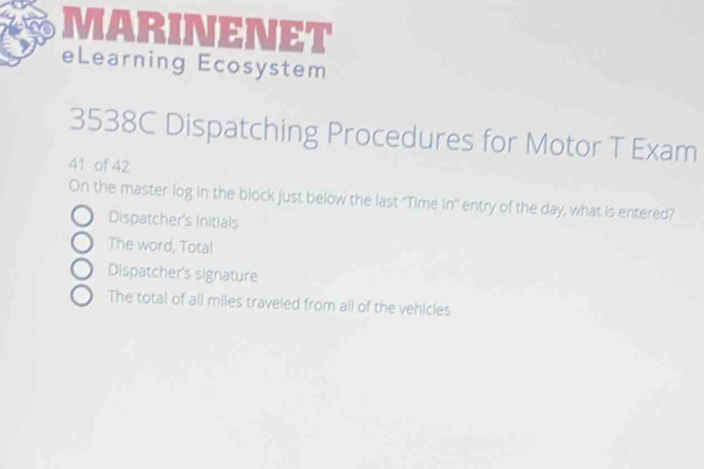 MARINENET
eLearning Ecosystem
3538C Dispatching Procedures for Motor T Exam
41 of 42
On the master log in the block just below the last ''Time In'' entry of the day, what is entered?
Dispatcher's Initials
The word, Tota!
Dispatcher's signature
The total of all miles traveled from all of the vehicles