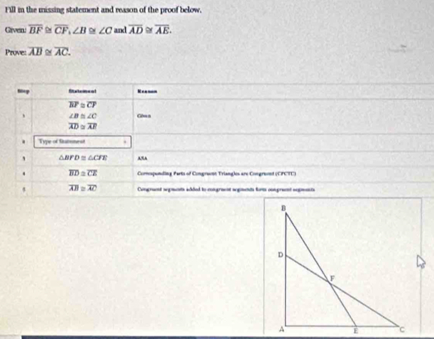 Fill in the missing statement and reason of the proof below. 
Given. overline BF overline CF, ∠ B≌ ∠ C and overline AD≌ overline AE. 
Prove: overline AB≌ overline AC. 
mep Statemenl Neasn
overline BF≌ overline CF
、 ∠ B≌ ∠ C Gê n
overline AD≌ overline AR
Type of Statment
△ BFD≌ △ CFE AA 
. overline BD≌ overline CE Comspending Parts of Congrant Triangls are Congrent (CFCTC) 
5 overline AB≌ overline AC Congraet segmnts added to congrment segments form congraent segments