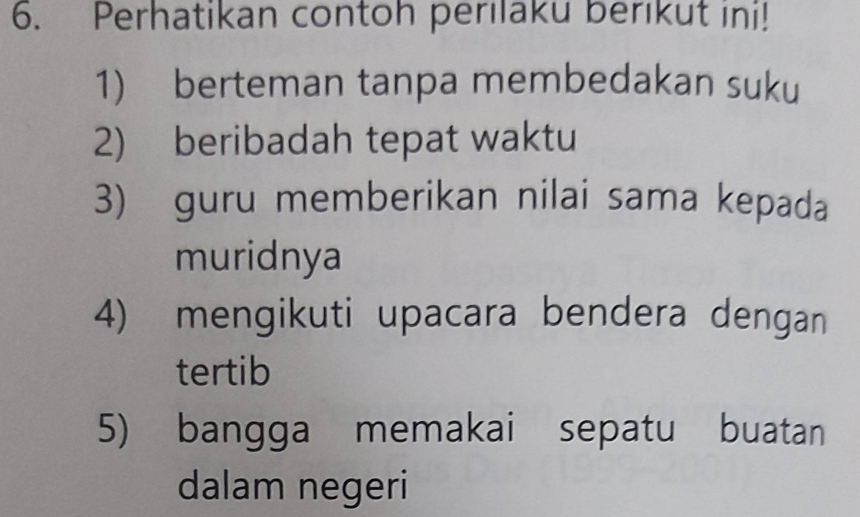 Perhatikan contoh perilaku berikut ini! 
1) berteman tanpa membedakan suku 
2) beribadah tepat waktu 
3) guru memberikan nilai sama kepada 
muridnya 
4) mengikuti upacara bendera dengan 
tertib 
5) bangga memakai sepatu buatan 
dalam negeri