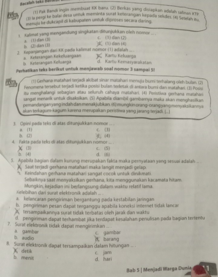 Bacalah teks B ar   u
(1) Pak Bandi ingin membuat KK baru. (2) Berkas yang disiapkan adalah salinan KTP
(3) la pergi ke balai desa untuk meminta surat keterangan kepada sekdes. (4) Setelah itu,
menuju ke dukcapil di kabupaten untuk diproses secara daring.
1. Kalimat yang mengandung singkatan ditunjukkan oleh nomor ... .
a. (1) dan (3)
c. (1) dan (2)
b. (2) dan (3)
(1) dan (4)
2. Kepanjangan dari KK pada kalimat nomor (1) adalah ... .
a. Keterangan Kekeluargaan Kartu Keluarga
b. Keterangan Keluarga d. Kartu Kemasyarakatan
Perhatikan teks berikut untuk menjawab soal nomor 3 sampai 5!
(1) Gerhana matahari terjadi akibat sinar matahari menuju bumi terhalang oleh bulan. (2)
5: Fenomena tersebut terjadi ketika posisi bulan terletak di antara bumi dan matahari. (3) Posisi
itu menghalangi sebagian atau seluruh cahaya matahari. (4) Peristiwa gerhana matahari
sangat menarik untuk disaksikan. (5) Apabila diambil gambarnya maka akan menghasilkan
pemandangan yang indah dan menakjubkan. (6) mungkin orang-orang yang menyaksikannya
akan terkagum-kagum karena merupakan peristiwa yang jarang terjadi. [...]
3. Opini pada teks di atas ditunjukkan nomor ... 
a. (1) c. (3)
b. (2) (4)
4. Fakta pada teks di atas ditunjukkan nomor_
χ (3)
c. (5)
b. (4) d. (6)
5. Apabila bagian dalam kurung merupakan fakta maka pernyataan yang sesuai adalah ... .
Saat terjadi gerhana matahari maka langit menjadi gelap.
h. Keindahan gerhana matahari sangat cocok untuk dinikmati.
Sebaiknya saat menyaksikan gerhana, kita menggunakan kacamata hitam.
Mungkin, kejadian ini berlangsung dalam waktu relatif lama.
Kelebihan dari surat elektronik adalah ... .
a. kelancaran pengiriman bergantung pada kestabilan jaringan
b. pengiriman pesan dapat terganggu apabila koneksi internet tidak lancar
A £tersampaikannya surat tidak terbatas oleh jarak dan waktu
d. pengiriman dapat terhambat jika terdapat kesalahan penulisan pada bagian tertentu
7. Surat elektronik tidak dapat mengirimkan ... .
a. gambar c. gambar
b. audio barang
a
8. Surat elektronik dapat tersampaikan dalam hitungan ... .
detik c. jam
b. menit d、hari
Bab 5 | Menjadi Warga Dunia 1