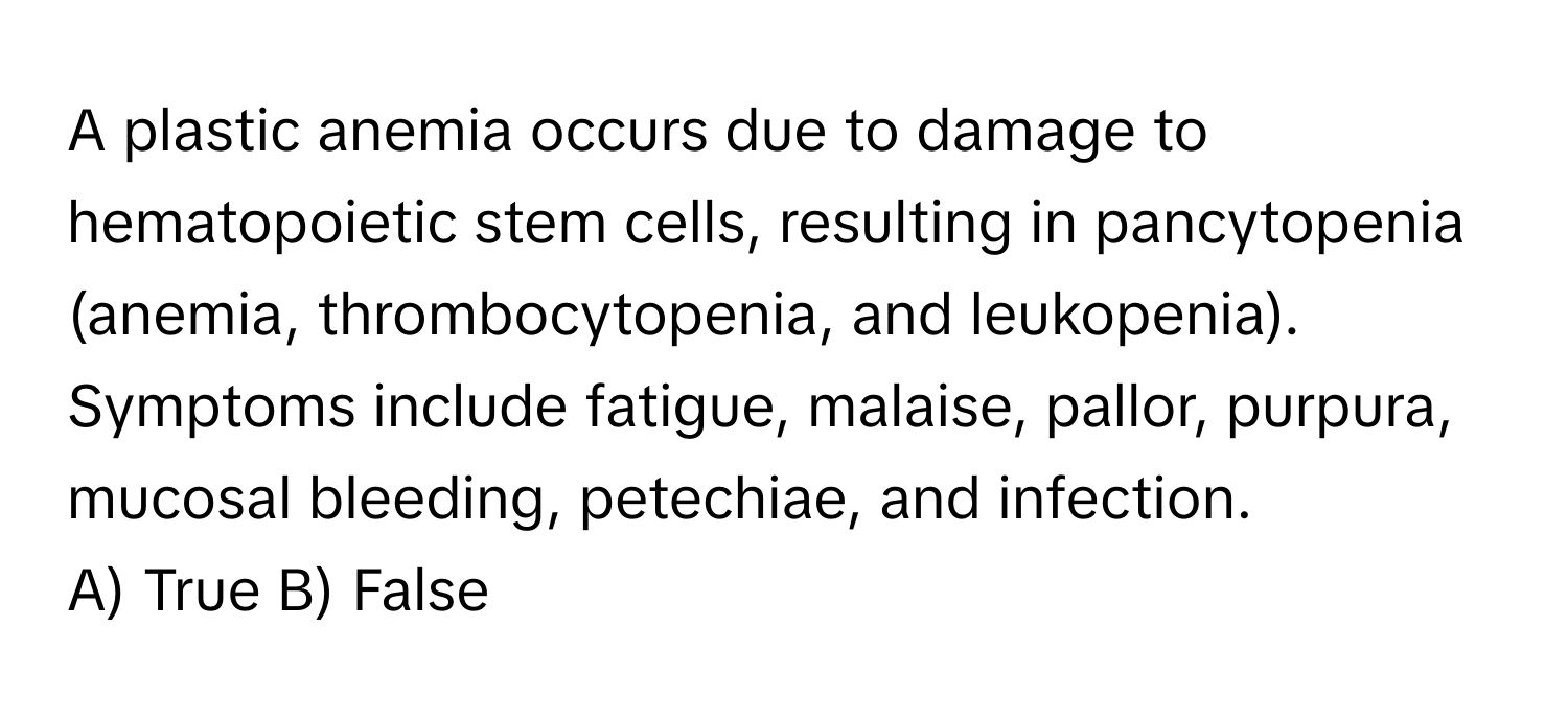 A plastic anemia occurs due to damage to hematopoietic stem cells, resulting in pancytopenia (anemia, thrombocytopenia, and leukopenia). Symptoms include fatigue, malaise, pallor, purpura, mucosal bleeding, petechiae, and infection.

A) True B) False