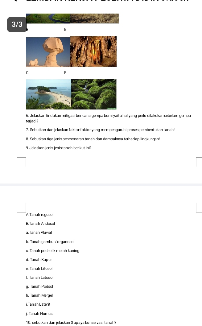 3/3
E
C
F
6. Jelaskan tindakan mitigasi bencana gempa bumi yaitu hal yang perlu dilakukan sebelum gempa
terjadi?
7. Sebutkan dan jelaskan faktor-faktor yang mempengaruhi proses pembentukan tanah!
8. Sebutkan tiga jenis pencemaran tanah dan dampaknya terhadap lingkungan!
9. Jelaskan jenis-jenis tan ah berikut ini?
A.Tanah regosol
B.Tanah Andosol
a.Tanah Aluvial
b. Tanah gambut/organosol
c. Tanah podsolik merah kuning
d. Tanah Kapur
e. Tanah Litosol
f. Tanah Latosol
g. Tanah Podsol
h. Tanah Mergel
i. Tan ah Later it
j. Tanah Humus
10. sebutkan dan jelaskan 3 upaya konservasi tanah?