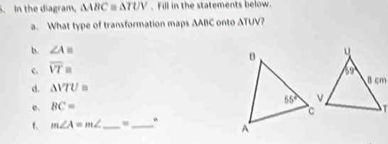 In the diagram, △ ABC≌ △ TUV. Fill in the statements below.
a. What type of transformation maps ∆ABC onto ∆TUV?
b. ∠ A=
c. overline VTequiv
d, △ VTU=
e. BC=
f. m∠ A=m∠ _ -_