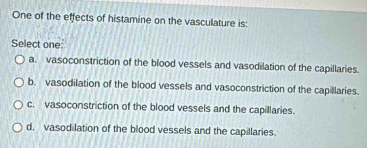 One of the effects of histamine on the vasculature is:
Select one:
a. vasoconstriction of the blood vessels and vasodilation of the capillaries.
b. vasodilation of the blood vessels and vasoconstriction of the capillaries.
c. vasoconstriction of the blood vessels and the capillaries.
d. vasodilation of the blood vessels and the capillaries.