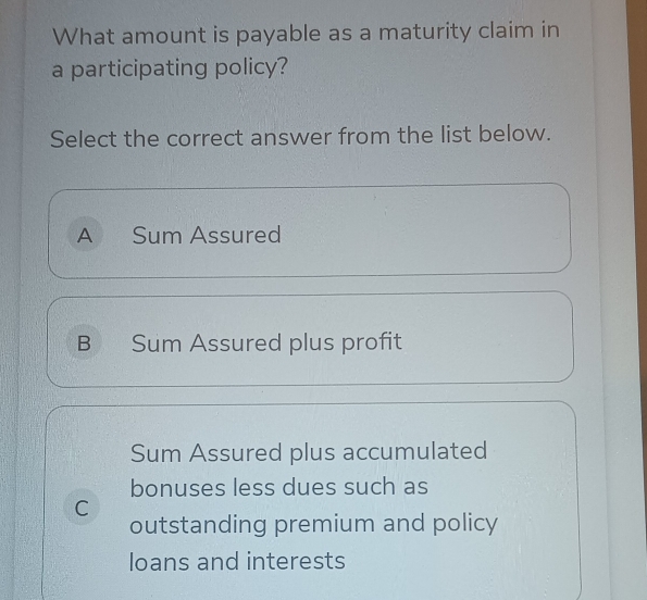 What amount is payable as a maturity claim in
a participating policy?
Select the correct answer from the list below.
A Sum Assured
B Sum Assured plus profit
Sum Assured plus accumulated
bonuses less dues such as
C
outstanding premium and policy
loans and interests