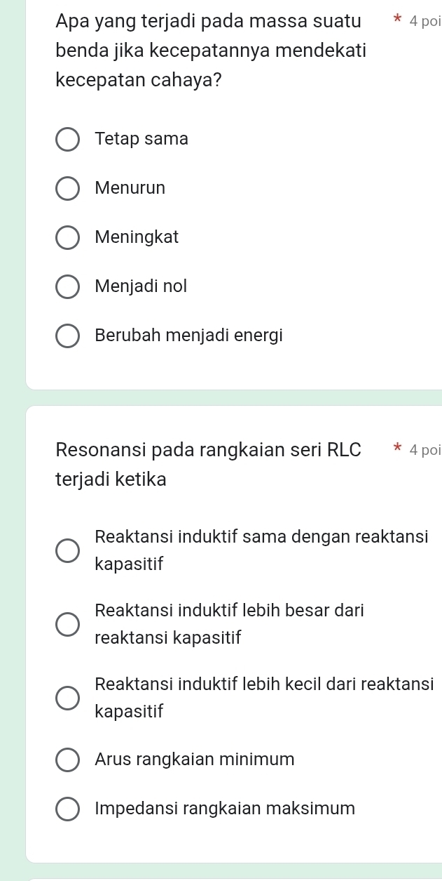 Apa yang terjadi pada massa suatu * 4 poi
benda jika kecepatannya mendekati
kecepatan cahaya?
Tetap sama
Menurun
Meningkat
Menjadi nol
Berubah menjadi energi
Resonansi pada rangkaian seri RLC * 4 poi
terjadi ketika
Reaktansi induktif sama dengan reaktansi
kapasitif
Reaktansi induktif lebih besar dari
reaktansi kapasitif
Reaktansi induktif lebih kecil dari reaktansi
kapasitif
Arus rangkaian minimum
Impedansi rangkaian maksimum