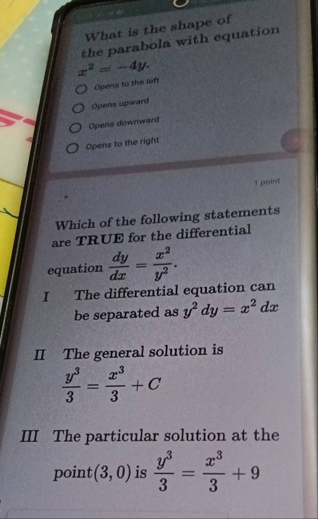 What is the shape of
the parabola with equation
x^2=-4y.
Opens to the left
Opens upward
Opens downward
Opens to the right
1 point
Which of the following statements
are TRUE for the differential
equation  dy/dx = x^2/y^2 . 
I The differential equation can
be separated as y^2dy=x^2dx
II The general solution is
 y^3/3 = x^3/3 +C
III The particular solution at the
point (3,0) is  y^3/3 = x^3/3 +9