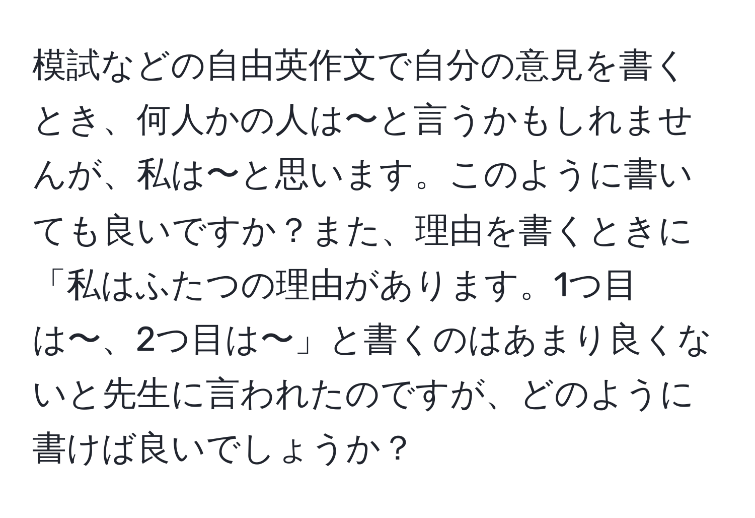 模試などの自由英作文で自分の意見を書くとき、何人かの人は〜と言うかもしれませんが、私は〜と思います。このように書いても良いですか？また、理由を書くときに「私はふたつの理由があります。1つ目は〜、2つ目は〜」と書くのはあまり良くないと先生に言われたのですが、どのように書けば良いでしょうか？