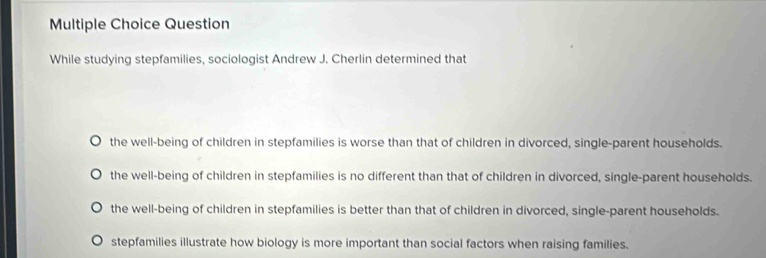 Question
While studying stepfamilies, sociologist Andrew J. Cherlin determined that
the well-being of children in stepfamilies is worse than that of children in divorced, single-parent households.
the well-being of children in stepfamilies is no different than that of children in divorced, single-parent households.
the well-being of children in stepfamilies is better than that of children in divorced, single-parent households.
stepfamilies illustrate how biology is more important than social factors when raising families.