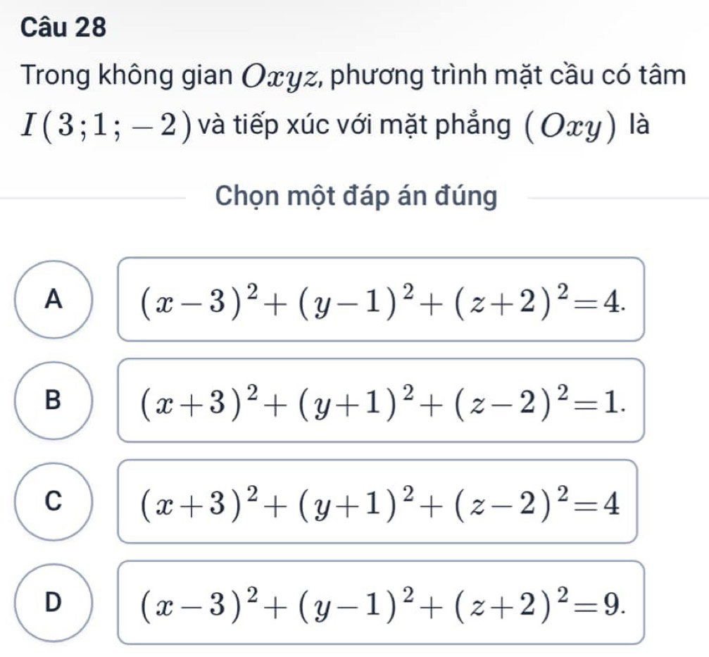 Trong không gian Oxγz, phương trình mặt cầu có tâm
I(3;1;-2) và tiếp xúc với mặt phẳng ( Οx y) là
Chọn một đáp án đúng
A (x-3)^2+(y-1)^2+(z+2)^2=4.
B (x+3)^2+(y+1)^2+(z-2)^2=1.
C (x+3)^2+(y+1)^2+(z-2)^2=4
D (x-3)^2+(y-1)^2+(z+2)^2=9.