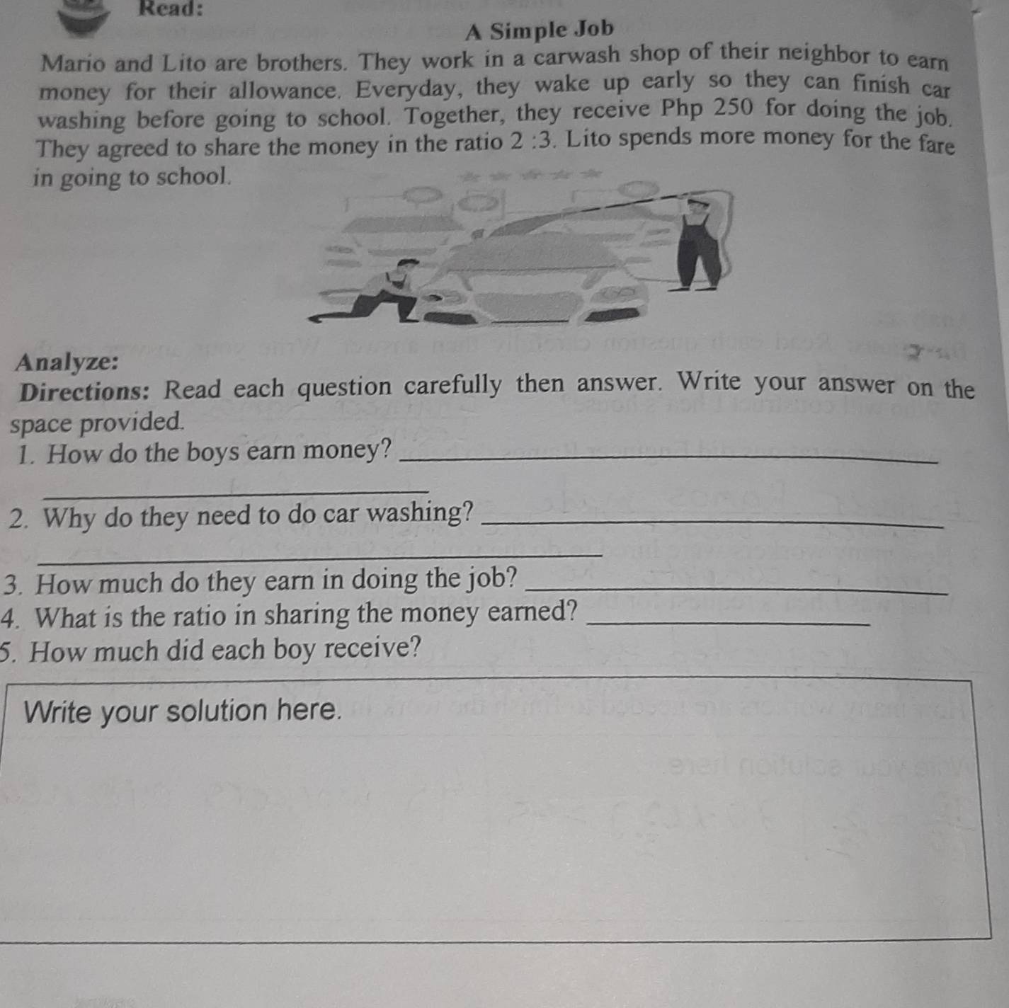 Read: 
A Simple Job 
Mario and Lito are brothers. They work in a carwash shop of their neighbor to earn 
money for their allowance. Everyday, they wake up early so they can finish car 
washing before going to school. Together, they receive Php 250 for doing the job. 
They agreed to share the money in the ratio 2:3. Lito spends more money for the fare 
in going to school. 
Analyze: 
Directions: Read each question carefully then answer. Write your answer on the 
space provided. 
1. How do the boys earn money?_ 
_ 
2. Why do they need to do car washing?_ 
_ 
3. How much do they earn in doing the job?_ 
4. What is the ratio in sharing the money earned?_ 
5. How much did each boy receive? 
Write your solution here.