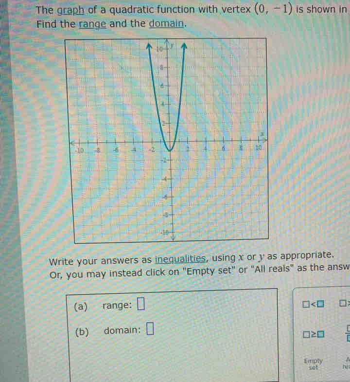 The graph of a quadratic function with vertex (0,-1) is shown in 
Find the range and the domain. 
Write your answers as inequalities, using x or y as appropriate. 
Or, you may instead click on "Empty set" or "All reals" as the answ 
(a) range: □
□
(b) domain: □
□ ≥ □ r
Empty A 
set he