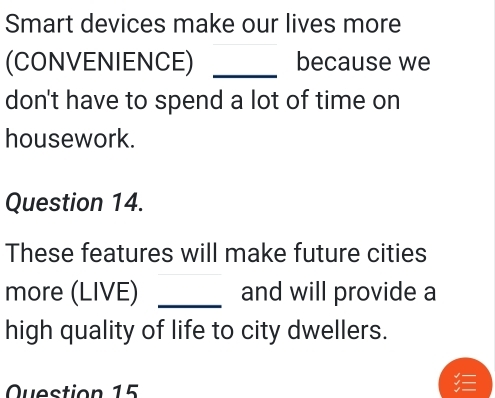 Smart devices make our lives more 
(CONVENIENCE) _because we 
don't have to spend a lot of time on 
housework. 
Question 14. 
These features will make future cities 
more (LIVE) _and will provide a 
high quality of life to city dwellers. 
Question 15