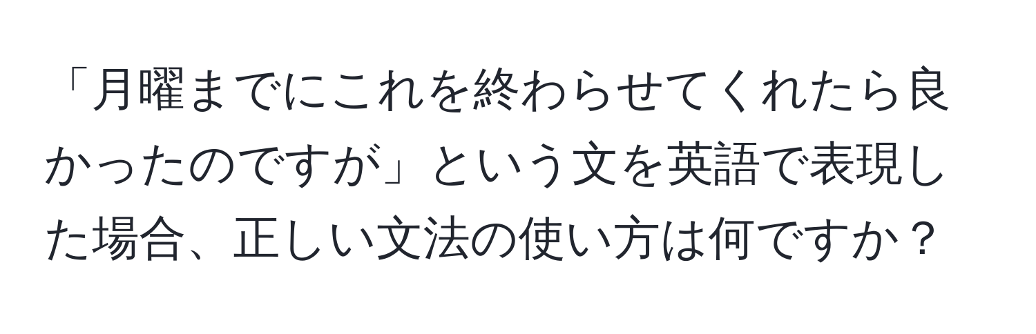 「月曜までにこれを終わらせてくれたら良かったのですが」という文を英語で表現した場合、正しい文法の使い方は何ですか？