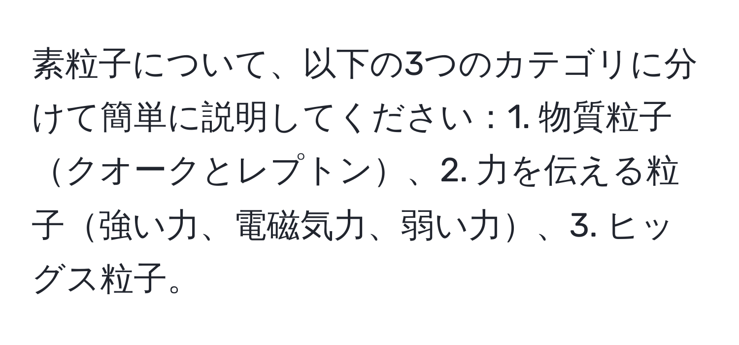 素粒子について、以下の3つのカテゴリに分けて簡単に説明してください：1. 物質粒子クオークとレプトン、2. 力を伝える粒子強い力、電磁気力、弱い力、3. ヒッグス粒子。