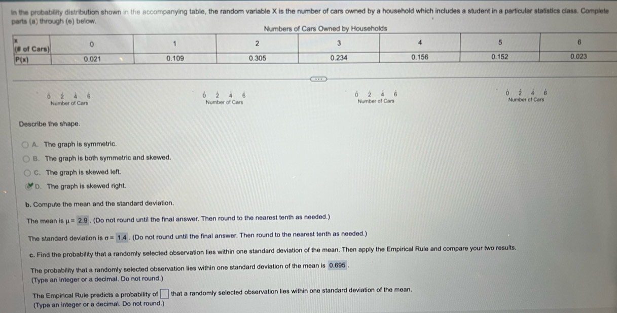 In the probability distribution shown in the accompanying table, the random variable X is the number of cars owned by a household which includes a student in a particular statistics class. Complete
parts (a) through (e) below.
2 6
à 2 à 6  4  4 6 ò Number of Cars
Number of Cars Number of Cars Number of Cars
Describe the shape.
A. The graph is symmetric.
B. The graph is both symmetric and skewed.
C. The graph is skewed left.
D. The graph is skewed right.
b. Compute the mean and the standard deviation.
The mean is mu =2.9. (Do not round until the final answer. Then round to the nearest tenth as needed.)
The standard deviation is sigma =1.4. (Do not round until the final answer. Then round to the nearest tenth as needed.)
c. Find the probability that a randomly selected observation lies within one standard deviation of the mean. Then apply the Empirical Rule and compare your two results.
The probability that a randomly selected observation lies within one standard deviation of the mean is 0.695
(Type an integer or a decimal. Do not round.)
The Empirical Rule predicts a probability of □ that a randomly selected observation lies within one standard deviation of the mean.
(Type an integer or a decimal. Do not round.)