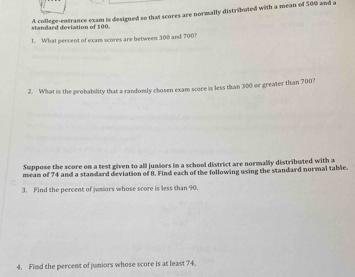 A college-entrance exam is designed so that scores are normally distributed with a mean of 500 and a 
standard deviation of 100. 
1. What percent of exam scores are between 300 and 700? 
2. What is the probability that a randomly chosen exam score is less than 300 or greater than 700? 
Suppose the score on a test given to all juniors in a school district are normally distributed with a 
mean of 74 and a standard deviation of 8. Find each of the following using the standard normal table. 
3. Find the percent of juniors whose score is less than 90. 
4. Find the percent of juniors whose score is at least 74.