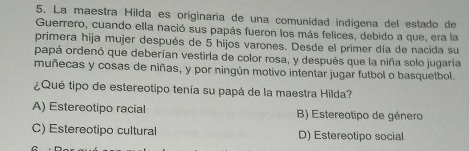 La maestra Hilda es originaria de una comunidad indígena del estado de
Guerrero, cuando ella nació sus papás fueron los más felices, debido a que, era la
primera hija mujer después de 5 hijos varones. Desde el primer día de nacida su
papá ordenó que deberían vestirla de color rosa, y después que la niña solo jugaría
muñecas y cosas de niñas, y por ningún motivo intentar jugar futbol o basquetbol.
¿ Qué tipo de estereotipo tenía su papá de la maestra Hilda?
A) Estereotipo racial B) Estereotipo de género
C) Estereotipo cultural D) Estereotipo social