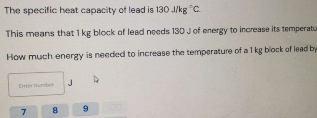 The specific heat capacity of lead is 130J/kg°C. 
This means that 1 kg block of lead needs 130 J of energy to increase its temperatu 
How much energy is needed to increase the temperature of a 1 kg block of lead by 
Enter number
7 8 9