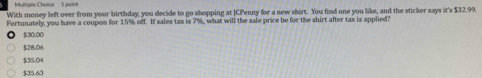 With money left over from your birthday, you decide to go shopping at JCPenny for a new shirt. You find one you like, and the sticker says it's $32.99.
Fortunately, you have a coupon for 15% off. If sales tax is 7%, what will the sale price be for the shirt after tax is applied?
$30.00
$28.06
$35.04
$35.63