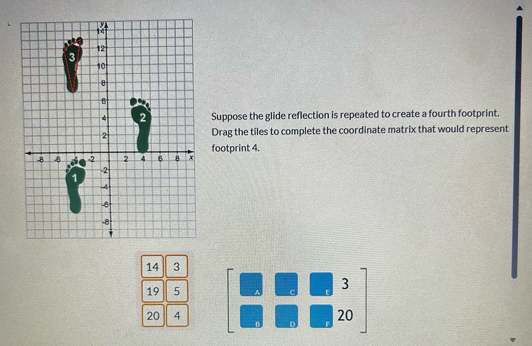 Suppose the glide reflection is repeated to create a fourth footprint. 
Drag the tiles to complete the coordinate matrix that would represent 
footprint 4.
14 3
19 5
 □ /□   3 =□°
20 4 )