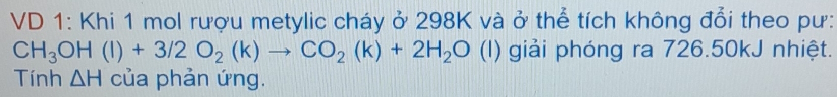 VD 1: Khi 1 mol rượu metylic cháy ở 298K và ở thể tích không đổi theo pư:
CH_3OH(l)+3/2O_2(k)to CO_2(k)+2H_2O (I) giải phóng ra 726.50kJ nhiệt. 
Tính △ H của phản ứng.