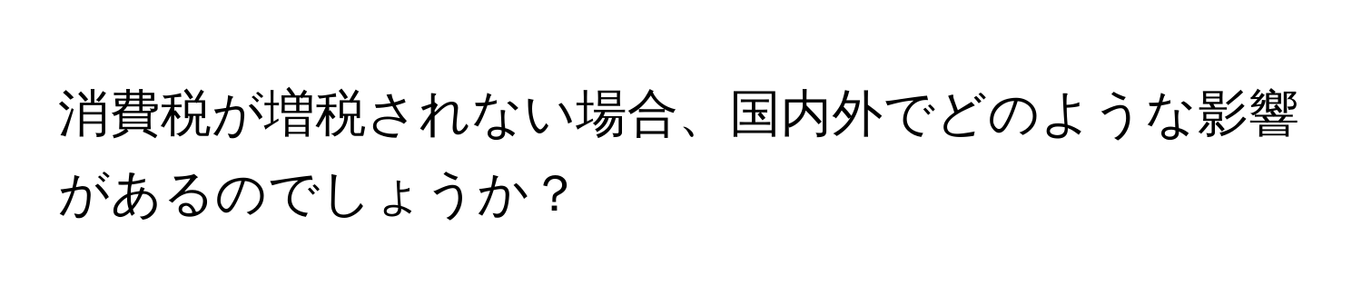 消費税が増税されない場合、国内外でどのような影響があるのでしょうか？