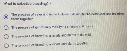 What is selective breeding? * 1
The process of selecting individuals with desirable characteristics and breeding
them together
The process of genetically modifying animals and plants
The process of breeding animals and plants in the wild
The process of breeding animals and plants together