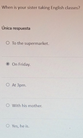 When is your sister taking English classes?
Única respuesta
To the supermarket.
On Friday.
At 3pm.
With his mother.
Yes, he is.