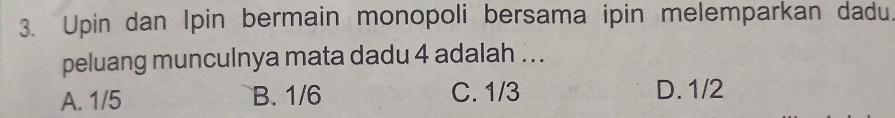 Upin dan Ipin bermain monopoli bersama ipin melemparkan dadu.
peluang munculnya mata dadu 4 adalah .. .
A. 1/5 B. 1/6
C. 1/3 D. 1/2