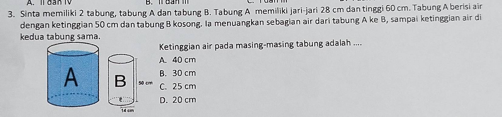 A. Il dan IV B. ll dan I
3. Sinta memiliki 2 tabung, tabung A dan tabung B. Tabung A memiliki jari-jari 28 cm dan tinggi 60 cm. Tabung A berisi air
dengan ketinggian 50 cm dan tabung B kosong. Ia menuangkan sebagian air dari tabung A ke B, sampai ketinggian air di
kedua tabung sama.
Ketinggian air pada masing-masing tabung adalah ....
A. 40 cm
B. 30 cm
C. 25 cm
D. 20 cm