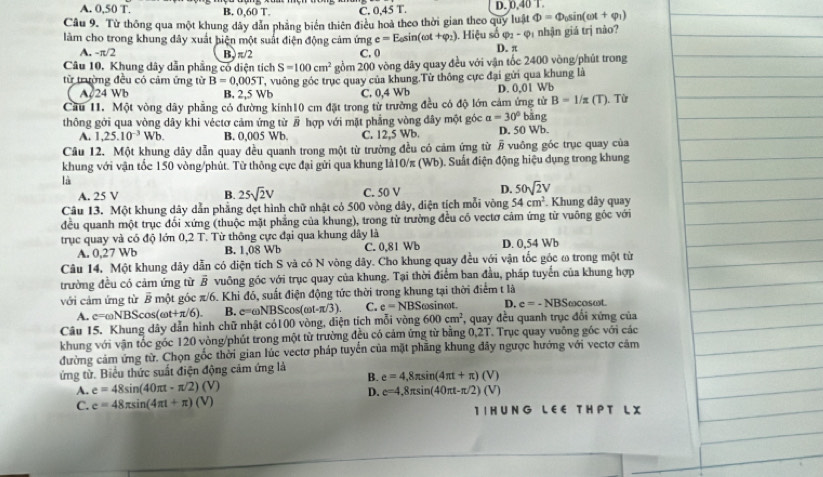 A. 0,50 T. B. 0,60T. C. 0,45 T. D. 0,40 T.
Câu 9. Từ thông qua một khung dây dản phẳng biển thiên điều hoà theo thời gian theo quy luật Phi =Phi _0sin (omega t+varphi _1)
làm cho trong khung đây xuất hiện một suất điện động cảm ứng e=E_0sin (omega t+varphi _2).. Hiệu số varphi _1-varphi _1 nhận giá trị nào?
A. -π /2 B, π/2 C. 0 D. π
Câu 10. Khung dây dẫn phẳng có diện tích S=100cm^2 gồm 200 vòng dây quay đều với vận tốc 2400 vòng/phút trong
từ trường đều có cảm ứng từ B=0.005T T, vuông góc trục quay của khung.Từ thông cực đại gửi qua khung là
A 24 Wb B, 2,5 Wb C. 0,4 Wb D. 0,01 Wb
B=1/z
Cầu 11. Một vòng dây phầng có đường kính10 cm đặt trong từ trường đều có độ lớn cảm ứng từ bāng : (T). Từ
thông gới qua vòng dây khi véctơ cảm ứng từ overline B hợp với mặt phẳng vòng đây một góc a=30°
A. 1,25.10^(-3)Wb. B. 0,005 Wb. C. 12,5 Wb. D. 50 Wb.
Câu 12. Một khung dây dẫn quay đều quanh trong một từ trường đều có cảm ứng từ overline B vuông góc trục quay của
khung với vận tốc 150 vòng/phút. Từ thông cực đại gửi qua khung là10/π (Wb). Suất điện động hiệu dụng trong khung
là
A. 25 V B. 25sqrt(2)V C. 50 V D. 50sqrt(2)V
Câu 13. Một khung dây dẫn phẳng dẹt hình chữ nhật có 500 vòng dây, diện tịch mỗi vòng 54cm^2. Khung dây quay
đều quanh một trục đối xứng (thuộc mặt phẳng của khung), trong từ trường đều có vectơ cảm ứng từ vuông gốc với
trục quay và có độ lớn 0,2 T. Từ thông cực đại qua khung dây là D. 0,54 Wb
A. 0,27 Wb B. 1,08 Wb C. 0,81 Wb
Câu 14. Một khung dây dẫn có diện tích S và có N vòng dây. Cho khung quay đều với vận tốc góc ω trong một từ
trường đều có cảm ứng từ overline B vuỡng góc với trục quay của khung. Tại thời điểm ban đầu, pháp tuyển của khung hợp
với cảm ứng từ overline B một góc π/6. Khi đó, suất điện động tức thời trong khung tại thời điểm t là cosat.
A. c=omega NBScos (omega t+π /6). B. c=omega NBScos (omega t-π /3) C. e=NBS ωsinωt. D. c=-NBSomega
Câu 15. Khung dây dẫn hình chữ nhật có100 vòng, diện tích mỗi vòng 600cm^2 , quay đều quanh trục đổi xứng của
khung với vận tốc góc 120 vòng/phút trong một từ trường đều có cảm ứng từ bằng 0,2T. Trục quay vuông góc với các
đường cảm ứng từ. Chọn gốc thời gian lúc vectơ pháp tuyển của mặt phầng khung đây ngược hướng với vectơ cảm
ứng từ. Biểu thức suất điện động cảm ứng là B. e=4,8π sin (4π t+π )(V)
A. e=48sin (40π t-π /2)(V)
D. e=4,8π sin (40π t-π /2)(V)
C. e=48π sin (4π t+π )(V) I I HU N G L EE T H P T L X