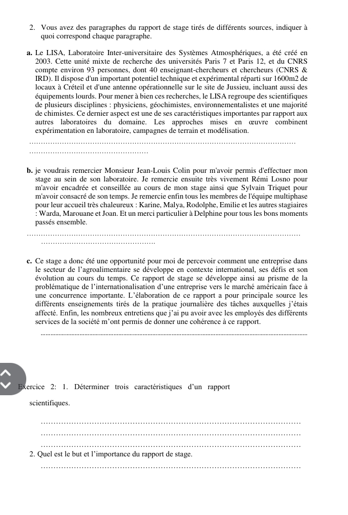 Vous avez des paragraphes du rapport de stage tirés de différents sources, indiquer à
quoi correspond chaque paragraphe.
a. Le LISA, Laboratoire Inter-universitaire des Systèmes Atmosphériques, a été créé en
2003. Cette unité mixte de recherche des universités Paris 7 et Paris 12, et du CNRS
compte environ 93 personnes, dont 40 enseignant-chercheurs et chercheurs (CNRS &
IRD). Il dispose d'un important potentiel technique et expérimental réparti sur 1600m2 de
locaux à Créteil et d'une antenne opérationnelle sur le site de Jussieu, incluant aussi des
équipements lourds. Pour mener à bien ces recherches, le LISA regroupe des scientifiques
de plusieurs disciplines : physiciens, géochimistes, environnementalistes et une majorité
de chimistes. Ce dernier aspect est une de ses caractéristiques importantes par rapport aux
autres laboratoires du domaine. Les approches mises en œuvre combinent
expérimentation en laboratoire, campagnes de terrain et modélisation.
_
_
b. je voudrais remercier Monsieur Jean-Louis Colin pour m'avoir permis d'effectuer mon
stage au sein de son laboratoire. Je remercie ensuite très vivement Rémi Losno pour
m'avoir encadrée et conseillée au cours de mon stage ainsi que Sylvain Triquet pour
m'avoir consacré de son temps. Je remercie enfin tous les membres de l'équipe multiphase
pour leur accueil très chaleureux : Karine, Malya, Rodolphe, Emilie et les autres stagiaires
: Warda, Marouane et Joan. Et un merci particulier à Delphine pour tous les bons moments
passés ensemble.
_
_
_
_
c. Ce stage a donc été une opportunité pour moi de percevoir comment une entreprise dans
le secteur de l'agroalimentaire se développe en contexte international, ses défis et son
évolution au cours du temps. Ce rapport de stage se développe ainsi au prisme de la
problématique de l'internationalisation d'une entreprise vers le marché américain face à
une concurrence importante. L'élaboration de ce rapport a pour principale source les
différents enseignements tirés de la pratique journalière des tâches auxquelles j'étais
affecté. Enfin, les nombreux entretiens que j’ai pu avoir avec les employés des différents
services de la société m'ont permis de donner une cohérence à ce rapport.
_
Exercice 2: 1. Déterminer trois caractéristiques d'un rapport
scientifiques.
_
_
_
2. Quel est le but et l’importance du rapport de stage.
_