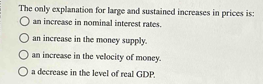 The only explanation for large and sustained increases in prices is:
an increase in nominal interest rates.
an increase in the money supply.
an increase in the velocity of money.
a decrease in the level of real GDP.