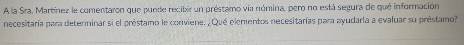 A la Sra. Martínez le comentaron que puede recibir un préstamo vía nómina, pero no está segura de qué información 
necesitaría para determinar si el préstamo le conviene. ¿Qué elementos necesitarías para ayudarla a evaluar su préstamo?