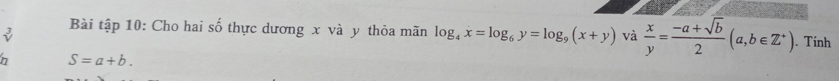Bài tập 10: Cho hai số thực dương x và y thỏa mãn log _4x=log _6y=log _9(x+y) và  x/y = (-a+sqrt(b))/2 (a,b∈ Z^+). Tính
n
S=a+b.