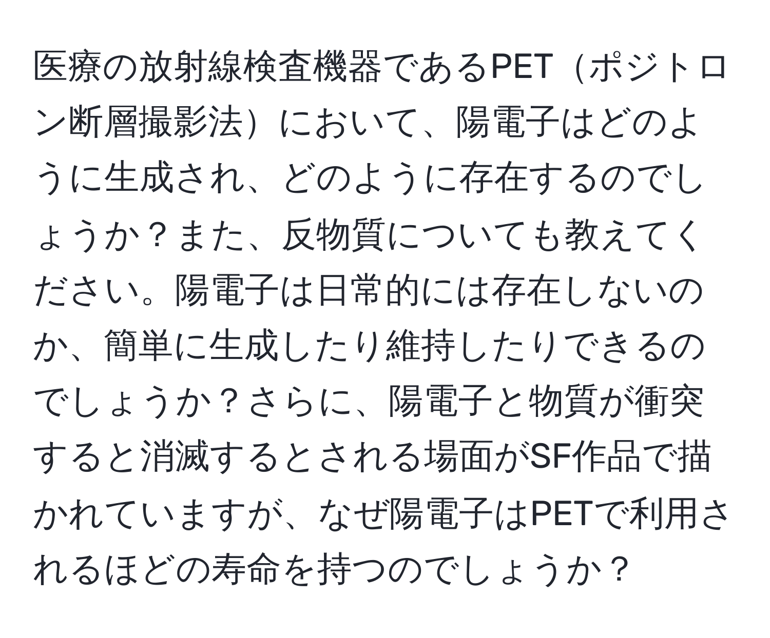 医療の放射線検査機器であるPETポジトロン断層撮影法において、陽電子はどのように生成され、どのように存在するのでしょうか？また、反物質についても教えてください。陽電子は日常的には存在しないのか、簡単に生成したり維持したりできるのでしょうか？さらに、陽電子と物質が衝突すると消滅するとされる場面がSF作品で描かれていますが、なぜ陽電子はPETで利用されるほどの寿命を持つのでしょうか？