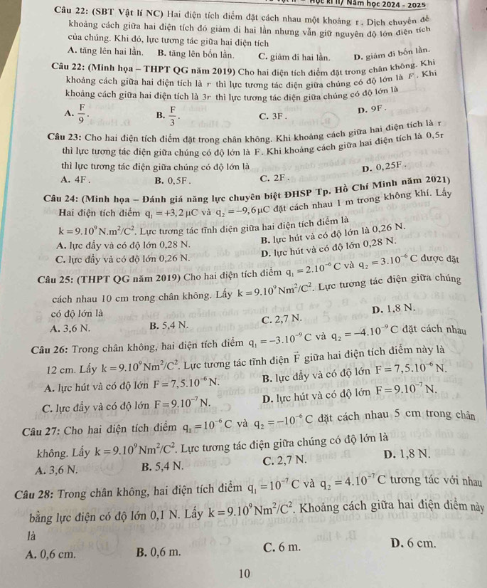 Úc kỉ II/ Năm học 2024 - 2025
Câu 22: (SBT Vật lí NC) Hai điện tích điểm đặt cách nhau một khoảng r. Dịch chuyển để
khoảng cách giữa hai điện tích đó giảm di hai lần nhưng vẫn giữ nguyên độ lớn điện tích
của chúng. Khi đó, lực tương tác giữa hai điện tích
A. tăng lên hai lần. B. tăng lên bốn lần. C. giảm đi hai lần. D. giám đi bốn lần.
Câu 22: (Minh họa - THPT QG năm 2019) Cho hai điện tích điểm đặt trong chân không. Khi
khoảng cách giữa hai diện tích là 7 thì lực tương tác điện giữa chúng có độ lớn là F. Khi
khoảng cách giữa hai điện tích là 3r thì lực tương tác điện giữa chúng có độ lớn là
D. 9F .
A.  F/9 . B.  F/3 . C. 3F . a
Câu 23: Cho hai điện tích điểm đặt trong chân không. Khì khoảng cách giữa hai điện tích là r
thì lực tương tác điện giữa chúng có độ lớn là F. Khi khoảng cách giữa hai điện tích là 0,5r
thì lực tương tác điện giữa chúng có độ lớn là
D. 0,25F .
A. 4F . B. 0,5F . C. 2F .
Câu 24: (Minh họa - Đánh giá năng lực chuyên biệt ĐHSP Tp. Hồ Chí Minh năm 2021)
Hai điện tích điểm q_1=+3,2mu C và q_2=-9 2,6μC đặt cách nhau 1 m trong không khí. Lấy
k=9.10^9N.m^2/C^2 *. Lực tương tác tĩnh điện giữa hai điện tích điểm là
B. lực hút và có độ lớn là 0,26 N.
A. lực đầy và có độ lớn 0,28 N.
D. lực hút và có độ lớn 0,28 N.
C. lực đầy và có độ lớn 0,26 N.
Câu 25: (THPT QG năm 2019) Cho hai điện tích điểm q_1=2.10^(-6)C và q_2=3.10^(-6)C được đặt
cách nhau 10 cm trong chân không. Lây k=9.10^9Nm^2/C^2. Lực tương tác điện giữa chúng
có độ lớn là
A. 3,6 N. B. 5,4 N C. 2,7 N. D. 1,8 N.
Câu 26: Trong chân không, hai diện tích điểm q_1=-3.10^(-9)C và q_2=-4.10^(-9)C đặt cách nhau
12 cm. Lấy k=9.10^9Nm^2/C^2 * Lực tương tác tĩnh điện vector F giữa hai điện tích điểm này là
A. lực hút và có độ lớn F=7,5.10^(-6)N. B. lực đầy và có độ lớn F=7,5.10^(-6)N.
C. lực đầy và có độ lớn F=9.10^(-7)N. D. lực hút và có độ lớn F=9.10^(-7)N.
Câu 27: Cho hai điện tích điểm q_1=10^(-6)C và q_2=-10^(-6)C đặt cách nhau 5 cm trong chân
không. Lấy k=9.10^9Nm^2/C^2 *. Lực tương tác điện giữa chúng có độ lớn là
A. 3,6 N. B. 5,4 N. C. 2,7 N.
D. 1,8 N.
Câu 28: Trong chân không, hai điện tích điểm q_1=10^(-7)C và q_2=4.10^(-7)C tương tác với nhau
bằng lực điện có độ lớn 0,1 N. Lấy k=9.10^9Nm^2/C^2. Khoảng cách giữa hai điện điểm này
là
A. 0,6 cm. B. 0,6 m. C. 6 m.
D. 6 cm.
10