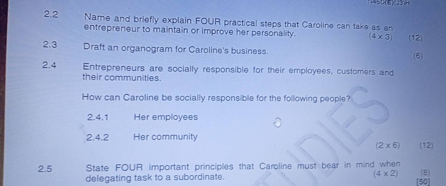 N450(E)(J3)H 
2.2 Name and briefly explain FOUR practical steps that Caroline can take as an 
entrepreneur to maintain or improve her personality. (4* 3) (12) 
2.3 Draft an organogram for Caroline's business. 
(6) 
2. 4 Entrepreneurs are socially responsible for their employees, customers and 
their communities. 
How can Caroline be socially responsible for the following people? 
2.4.1 Her employees 
2.4.2 Her community
(2* 6) (12) 
2.5 State FOUR important principles that Caroline must bear in mind when 
(8) 
delegating task to a subordinate. (4* 2) [50]