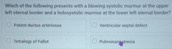 Which of the following presents with a blowing systolic murmur at the upper
left sternal border and a holosystolic murmur at the lower left sternal border?
Patent ductus arteriosus Ventricular septal defect
Tetralogy of Fallot Pulmonary atresia