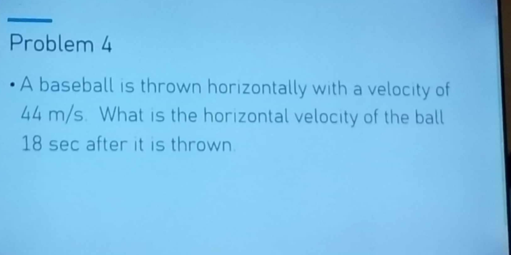 Problem 4 
A baseball is thrown horizontally with a velocity of
44 m/s. What is the horizontal velocity of the ball
18 sec after it is thrown.