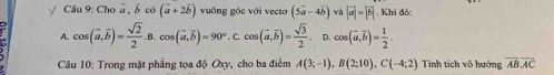 √ Câu 9: Cho vector a, vector b có (vector a+2vector b) vuông góc với vecta (5vector a-4vector b) và |vector a|=|vector b|. Khi đó:
A. cos (vector a,vector b)= sqrt(2)/2  cos (vector a,vector b)=90° C cos (vector a,overline bendpmatrix = sqrt(3)/2  。 cos (vector a,vector b)= 1/2 . 
Câu 10: Trong mặt phẳng tọa độ Oxy, cho ba điểm A(3;-1), B(2;10), C(-4;2) Tính tích vô hướng overline ABoverline AC