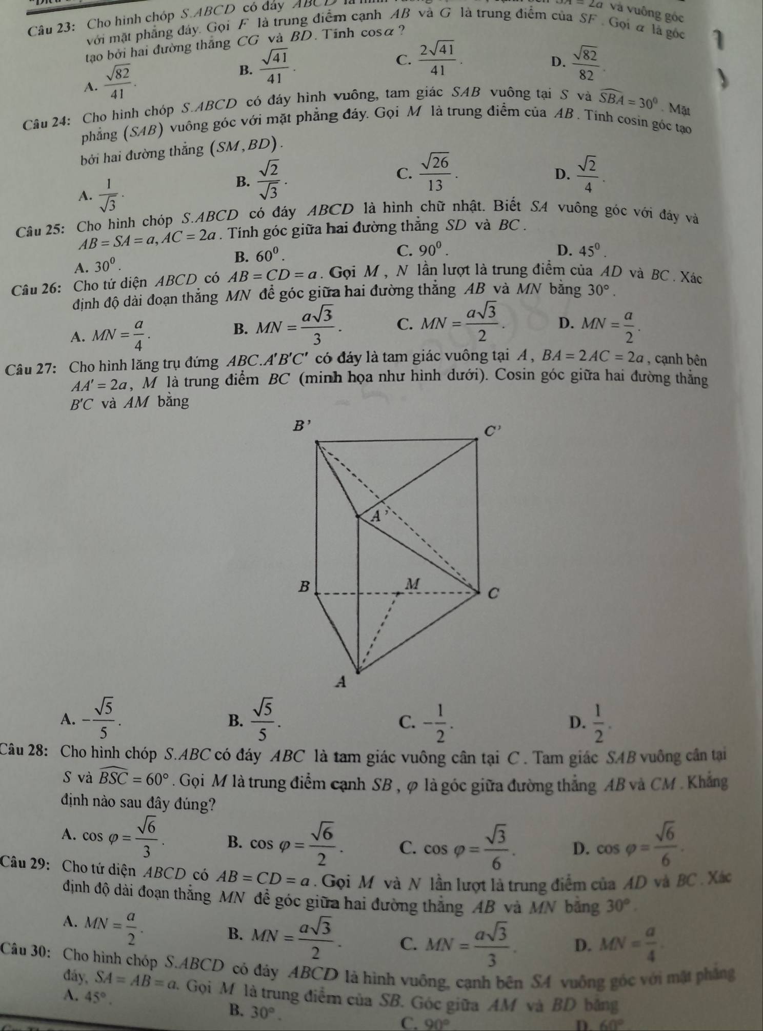 Cho hình chóp S.ABCD có đảy ABCD 
Và Và vuông góc
với mặt phẳng đảy. Gọi F là trung điểm cạnh AB và G là trung điểm của SF . Gọia là gọc
tao bởi hai đường thăng CG và BD. Tinh cosa?
A.  sqrt(82)/41 .
B.  sqrt(41)/41 .
C.  2sqrt(41)/41 .  sqrt(82)/82 .
D.
Câu 24: Cho hình chóp S. AL BCD có đáy hình vuông, tam giác SAB vuông tại S và widehat SBA=30°. Mặt
phẳng (SAB) 0 vuông góc với mặt phẳng đáy. Gọi M là trung điểm của AB . Tinh cosin góc tạo
bởi hai đường thẳng (SM,BD).
A.  1/sqrt(3) .
B.  sqrt(2)/sqrt(3) .
C.  sqrt(26)/13 .  sqrt(2)/4 .
D.
Câu 25: Cho hình chóp S.ABCD có đáy ABCD là hình chữ nhật. Biết SA vuông góc với đảy và
AB=SA=a,AC=2a. Tính góc giữa hai đường thẳng SD và BC .
A. 30^0.
B. 60^0.
C. 90^0. D. 45^0.
Câu 26: Cho tứ diện ABCD có AB=CD=a. Gọi M , N lần lượt là trung điểm của AD và BC . Xác
định độ dài đoạn thẳng MN để góc giữa hai đường thẳng AB và MN bằng 30°.
A. MN= a/4 .
B. MN= asqrt(3)/3 . C. MN= asqrt(3)/2 . D. MN= a/2 .
Câu 27: Cho hình lăng trụ đứng ABC.A'B'C' có đáy là tam giác vuông tại A , BA=2AC=2a , cạnh bên
AA'=2a , Mô là trung điểm BC (minh họa như hình dưới). Cosin góc giữa hai đường thắng
B'C và AM bằng
A. - sqrt(5)/5 .  sqrt(5)/5 . - 1/2 . D.  1/2 .
B.
C.
Câu 28: Cho hình chóp S.ABC có đáy ABC là tam giác vuông cân tại C . Tam giác SAB vuông cần tại
S và widehat BSC=60°. Gọi M là trung điểm cạnh SB , φ là góc giữa đường thẳng AB và CM . Khẳng
định nào sau đây đúng?
A. cos varphi = sqrt(6)/3 . B. cos varphi = sqrt(6)/2 . C. cos varphi = sqrt(3)/6 . D. cos varphi = sqrt(6)/6 .
Câu 29: Cho tứ diện ABCD có AB=CD=a Gọi M và N lần lượt là trung điểm của AD và BC . Xác
định độ dài đoạn thắng MN đề góc giữa hai đường thắng AB và MN bằng 30°.
A. MN= a/2 .
B. MN= asqrt(3)/2 . C. MN= asqrt(3)/3 . D. MN= a/4 .
Câu 30: Cho hình chóp S.ABCD có đảy ABCD là hình vuông, cạnh bên SA vuống góc với mật phẳng
đáy, SA=AB=a 2. Gọi M là trung điểm của SB. Góc giữa AM và BD băng
A. 45°.
B. 30°.
C. 90° D. 60°