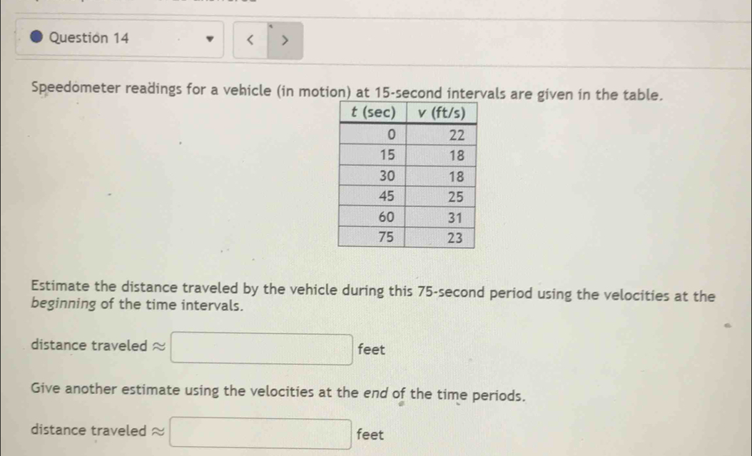 >
1
Speedometer readings for a vehicle (in motion) at 15-second intervals are given in the table.
Estimate the distance traveled by the vehicle during this 75-second period using the velocities at the
beginning of the time intervals.
distance traveled approx □ feet
Give another estimate using the velocities at the end of the time periods.
distance traveled approx □ feet